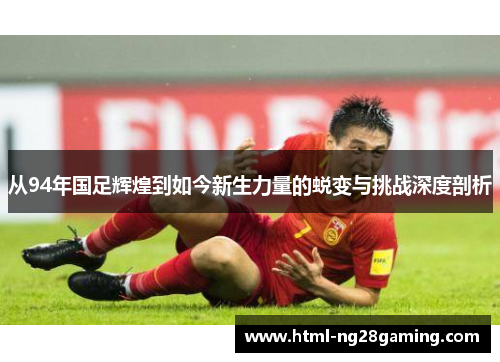 从94年国足辉煌到如今新生力量的蜕变与挑战深度剖析 从94年国足辉煌到如今新生力量的蜕变与挑战深度剖析