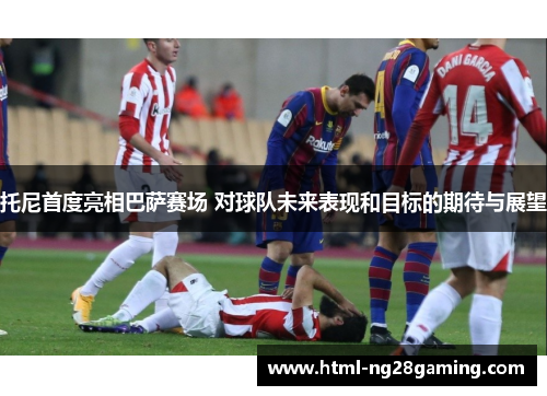 托尼首度亮相巴萨赛场 对球队未来表现和目标的期待与展望 托尼首度亮相巴萨赛场 对球队未来表现和目标的期待与展望
