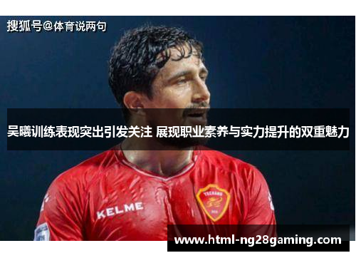 吴曦训练表现突出引发关注 展现职业素养与实力提升的双重魅力 吴曦训练表现突出引发关注 展现职业素养与实力提升的双重魅力