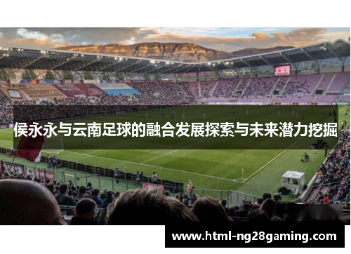 侯永永与云南足球的融合发展探索与未来潜力挖掘 侯永永与云南足球的融合发展探索与未来潜力挖掘