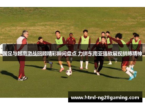 国足与越南激战回顾精彩瞬间盘点 力拼东南亚强敌展现拼搏精神 国足与越南激战回顾精彩瞬间盘点 力拼东南亚强敌展现拼搏精神