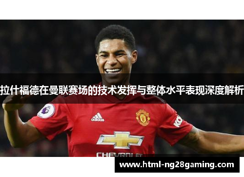 拉什福德在曼联赛场的技术发挥与整体水平表现深度解析 拉什福德在曼联赛场的技术发挥与整体水平表现深度解析