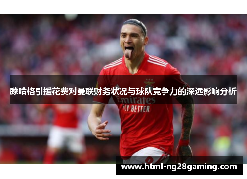 滕哈格引援花费对曼联财务状况与球队竞争力的深远影响分析