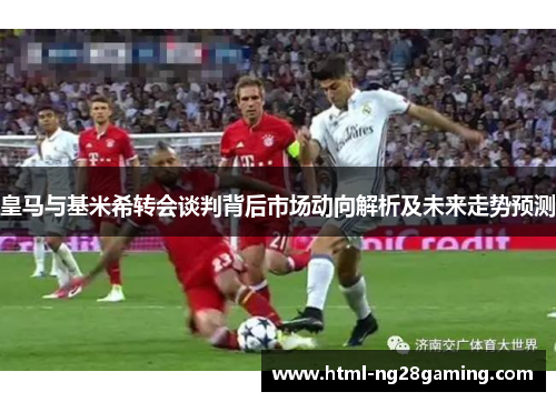 皇马与基米希转会谈判背后市场动向解析及未来走势预测