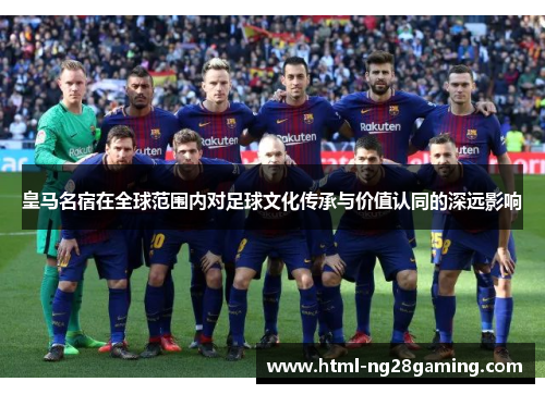 皇马名宿在全球范围内对足球文化传承与价值认同的深远影响
