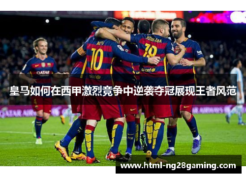 皇马如何在西甲激烈竞争中逆袭夺冠展现王者风范