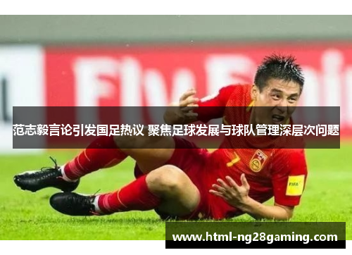 范志毅言论引发国足热议 聚焦足球发展与球队管理深层次问题