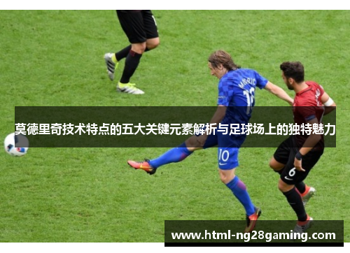 莫德里奇技术特点的五大关键元素解析与足球场上的独特魅力