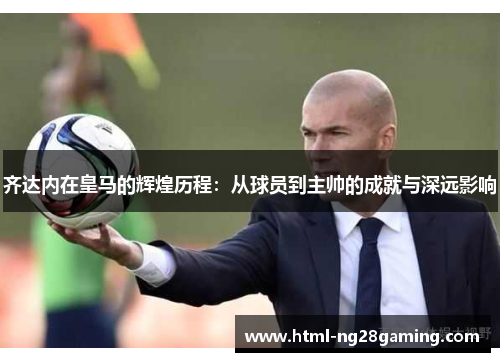 齐达内在皇马的辉煌历程：从球员到主帅的成就与深远影响