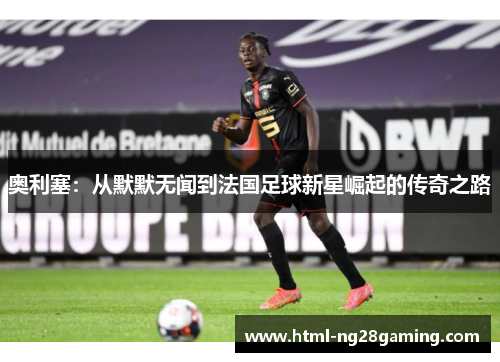 奥利塞：从默默无闻到法国足球新星崛起的传奇之路