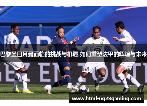 巴黎圣日耳曼面临的挑战与机遇 如何重塑法甲的辉煌与未来 巴黎圣日耳曼面临的挑战与机遇 如何重塑法甲的辉煌与未来