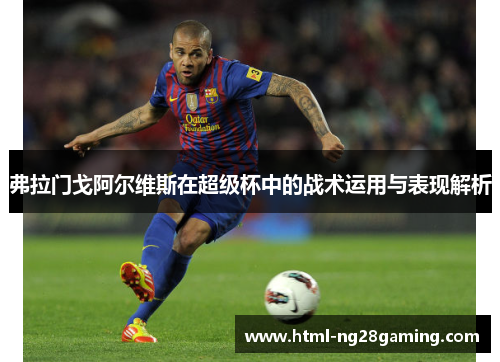 弗拉门戈阿尔维斯在超级杯中的战术运用与表现解析 弗拉门戈阿尔维斯在超级杯中的战术运用与表现解析