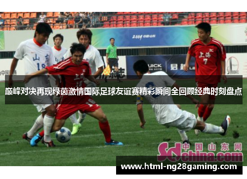 巅峰对决再现绿茵激情国际足球友谊赛精彩瞬间全回顾经典时刻盘点