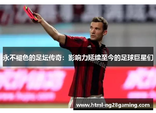 永不褪色的足坛传奇:影响力延续至今的足球巨星们 永不褪色的足坛传奇:影响力延续至今的足球巨星们