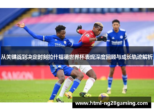 从关键战到决定时刻拉什福德世界杯表现深度回顾与成长轨迹解析 从关键战到决定时刻拉什福德世界杯表现深度回顾与成长轨迹解析