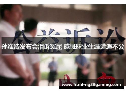 孙准浩发布会泪诉冤屈 感慨职业生涯遭遇不公