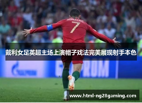 戴利女足英超主场上演帽子戏法完美展现射手本色
