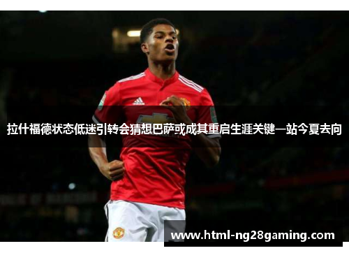 拉什福德状态低迷引转会猜想巴萨或成其重启生涯关键一站今夏去向