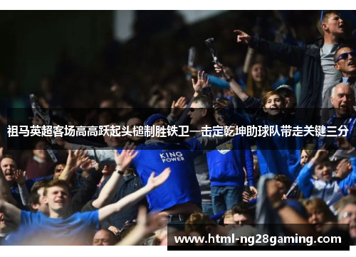 祖马英超客场高高跃起头槌制胜铁卫一击定乾坤助球队带走关键三分 祖马英超客场高高跃起头槌制胜铁卫一击定乾坤助球队带走关键三分